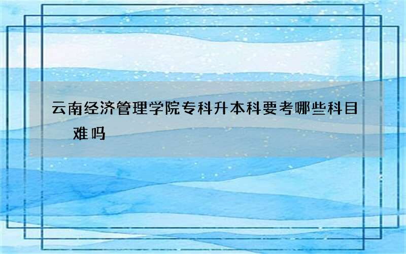 云南经济管理学院专科升本科要考哪些科目 难吗